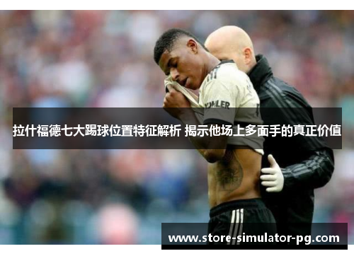 拉什福德七大踢球位置特征解析 揭示他场上多面手的真正价值