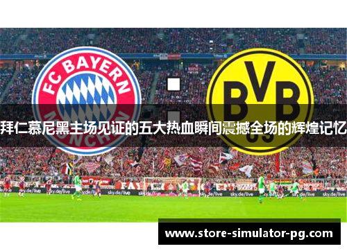 拜仁慕尼黑主场见证的五大热血瞬间震撼全场的辉煌记忆