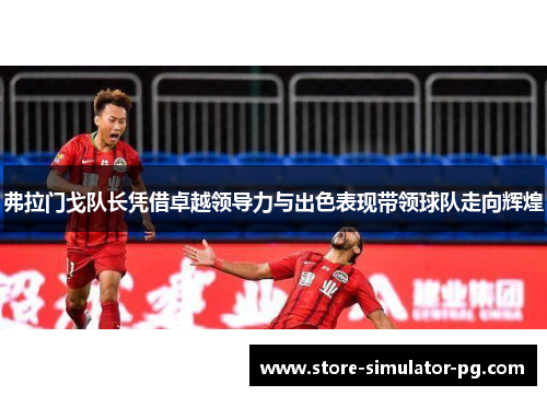 弗拉门戈队长凭借卓越领导力与出色表现带领球队走向辉煌