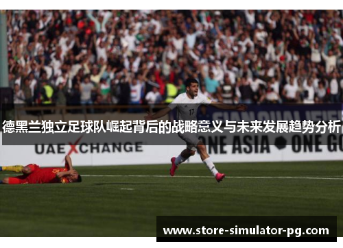 德黑兰独立足球队崛起背后的战略意义与未来发展趋势分析