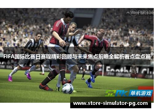 FIFA国际比赛日赛程精彩回顾与未来焦点前瞻全解析看点盘点篇